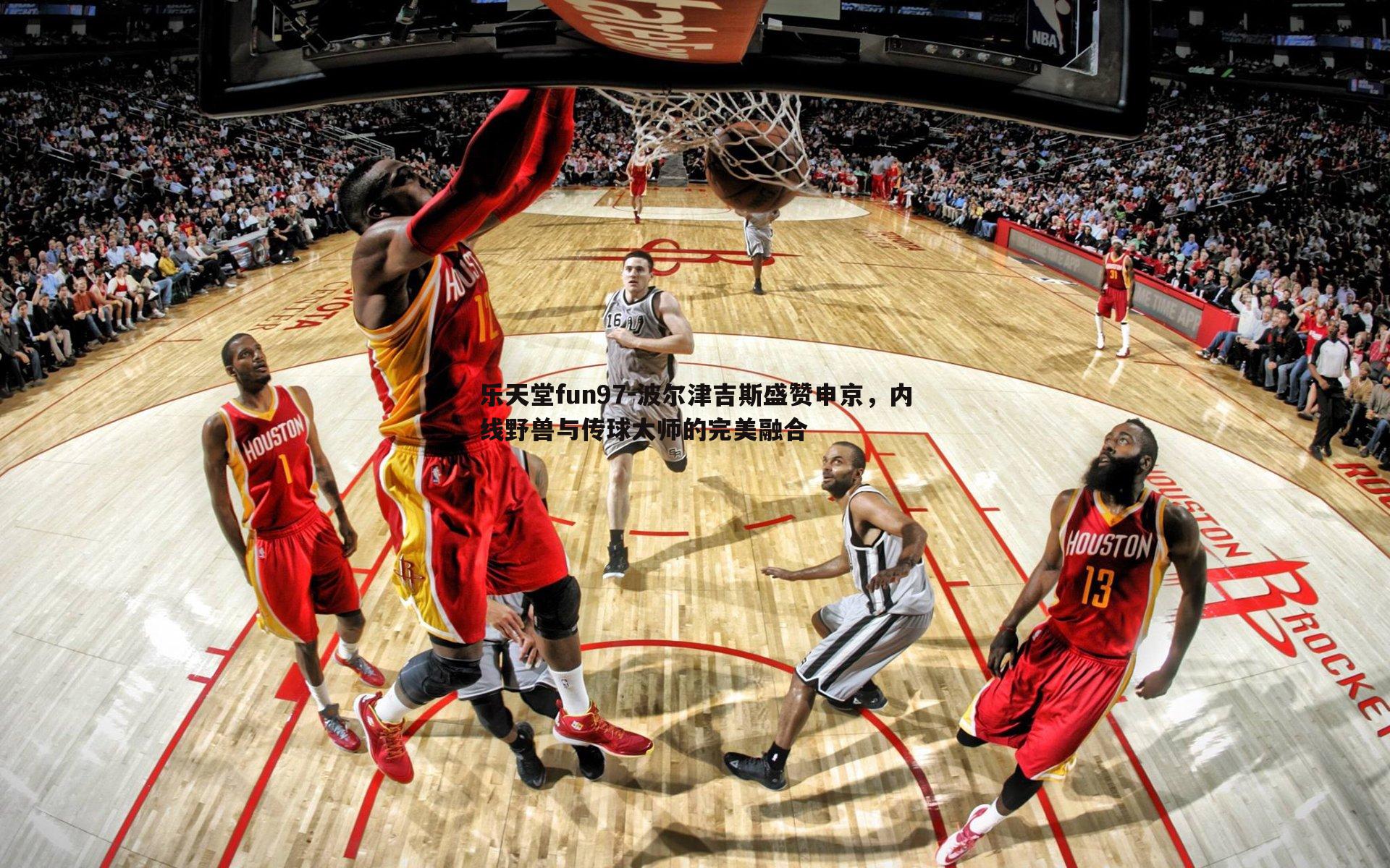 波尔津吉斯盛赞申京,内线野兽与传球大师的完美融合